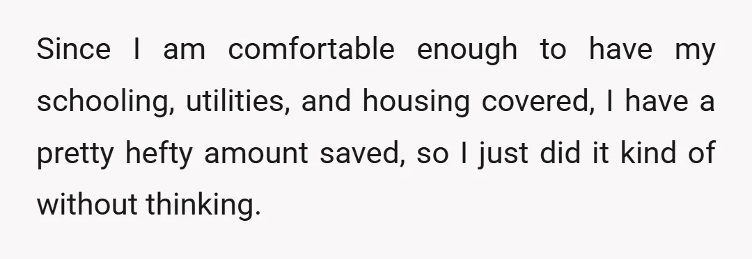 Since I am comfortable enough to have my schooling, utilities, and housing covered, I have a pretty hefty amount saved, so I just did it kind of without thinking.