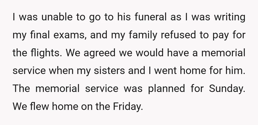 I was unable to go to his funeral as I was writing my final exams, and my family refused to pay for the flights. We agreed we would have a...