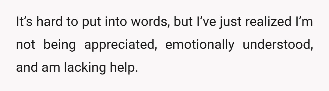 It’s hard to put into words, but I’ve just realized I’m not being appreciated, emotionally understood, and am lacking help.