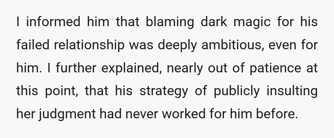 I informed him that blaming dark magic for his failed relationship was deeply ambitious, even for him. I further explained, nearly out of patience at this point, that his strategy...