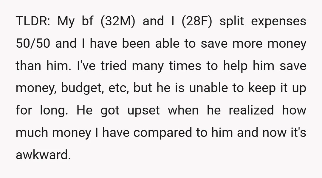TLDR: My bf (32M) and I (28F) split expenses 50/50 and I have been able to save more money than him. I've tried many times to help him save money,...