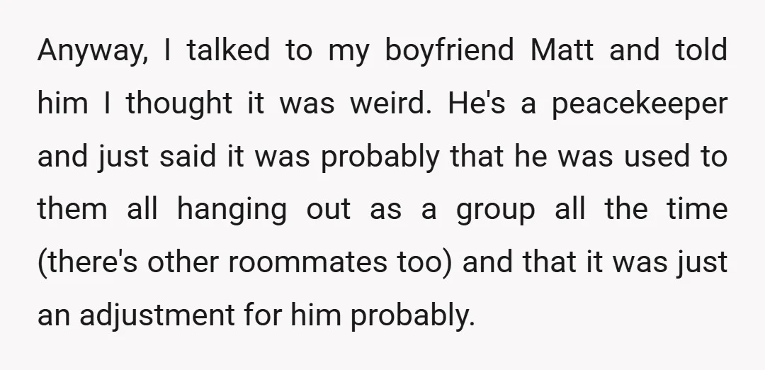 Anyway, I talked to my boyfriend Matt and told him I thought it was weird. He's a peacekeeper and just said it was probably that he was used to them...