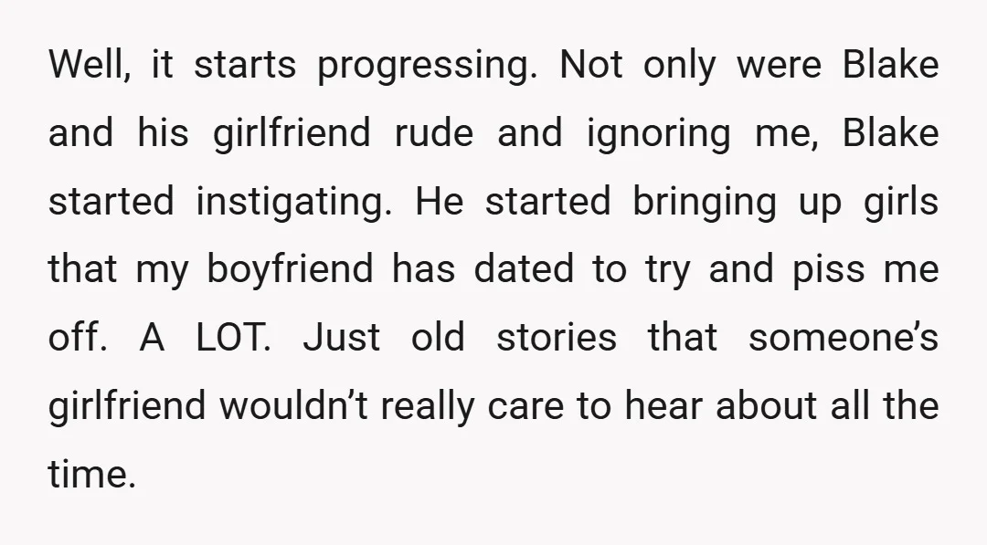 Well, it starts progressing. Not only were Blake and his girlfriend rude and ignoring me, Blake started instigating. He started bringing up girls that my boyfriend has dated to try...