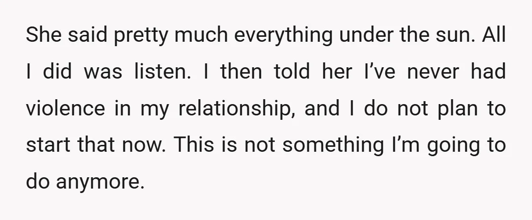 She said pretty much everything under the sun. All I did was listen. I then told her I’ve never had violence in my relationship, and I do not plan to...