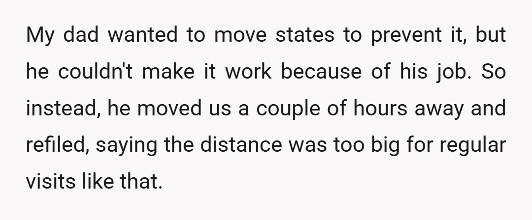 My dad wanted to move states to prevent it, but he couldn't make it work because of his job. So instead, he moved us a couple of hours away and...