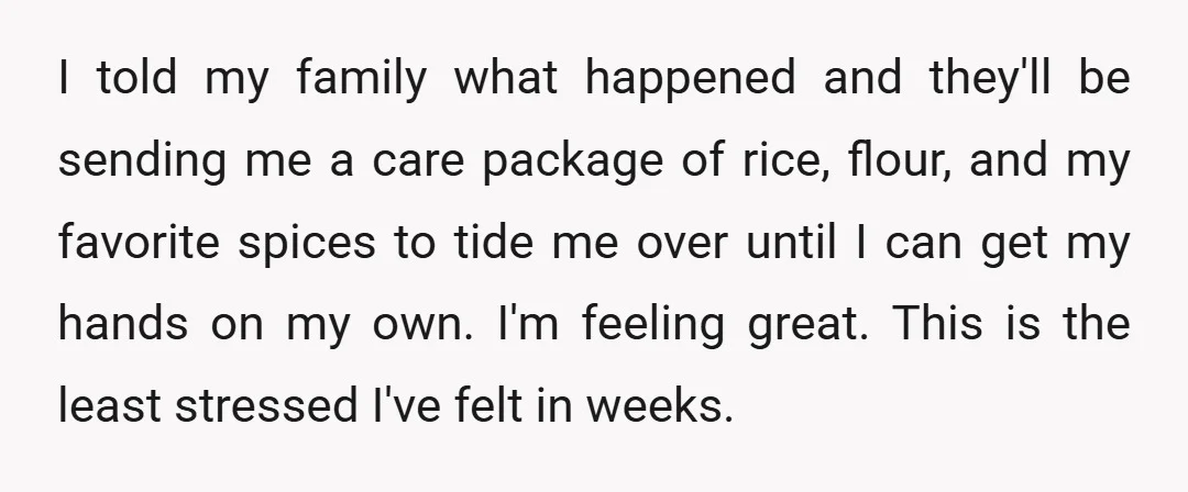 I told my family what happened and they'll be sending me a care package of rice, flour, and my favorite spices to tide me over until I can get my...