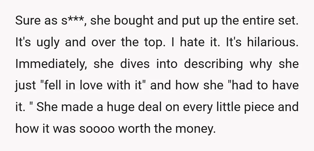 Sure as s***, she bought and put up the entire set. It's ugly and over the top. I hate it. It's hilarious. Immediately, she dives into describing why she just...