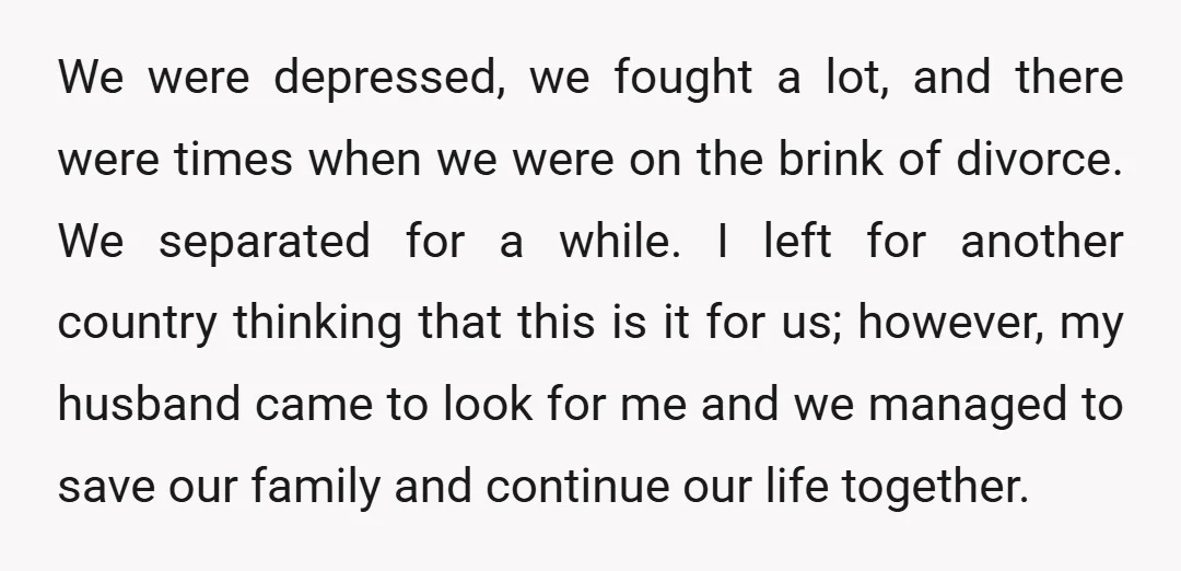 We were depressed, we fought a lot, and there were times when we were on the brink of divorce. We separated for a while. I left for another country thinking...