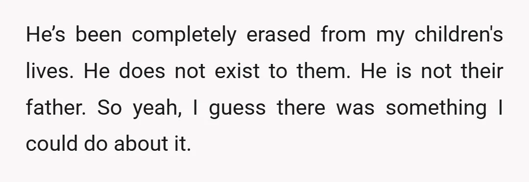 He’s been completely erased from my children's lives. He does not exist to them. He is not their father. So yeah, I guess there was something I could do about...