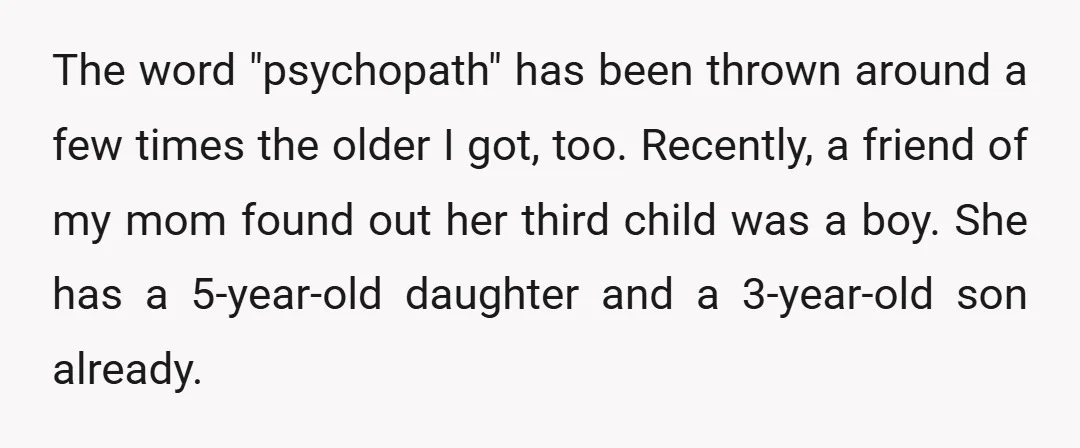 The word "psychopath" has been thrown around a few times the older I got, too. Recently, a friend of my mom found out her third child was a boy. She...