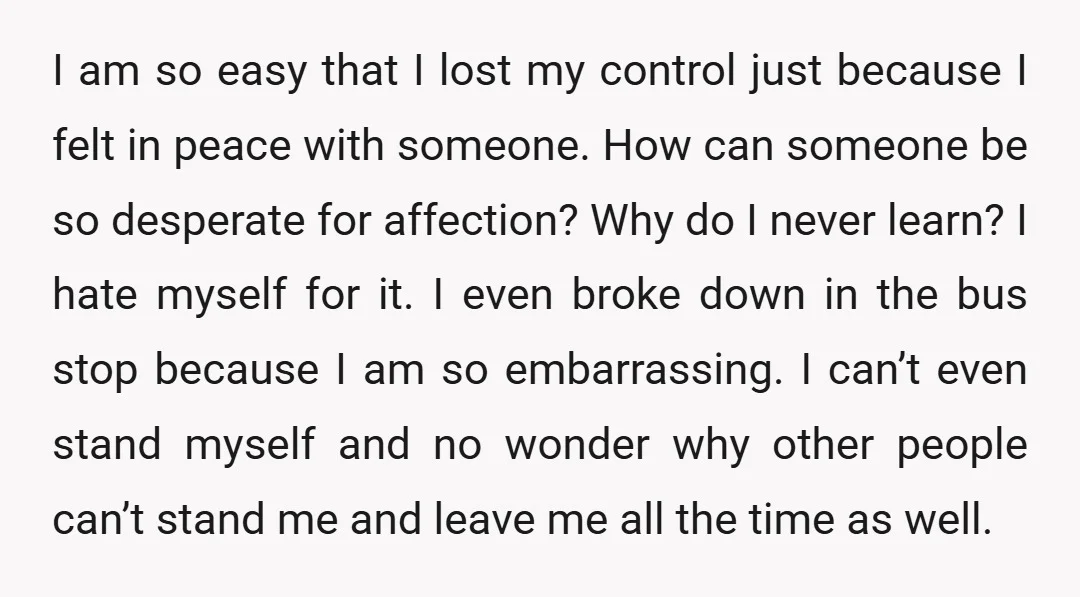I am so easy that I lost my control just because I felt in peace with someone. How can someone be so desperate for affection? Why do I never learn?...