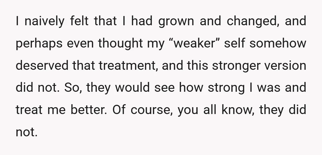 I naively felt that I had grown and changed, and perhaps even thought my “weaker” self somehow deserved that treatment, and this stronger version did not. So, they would see...