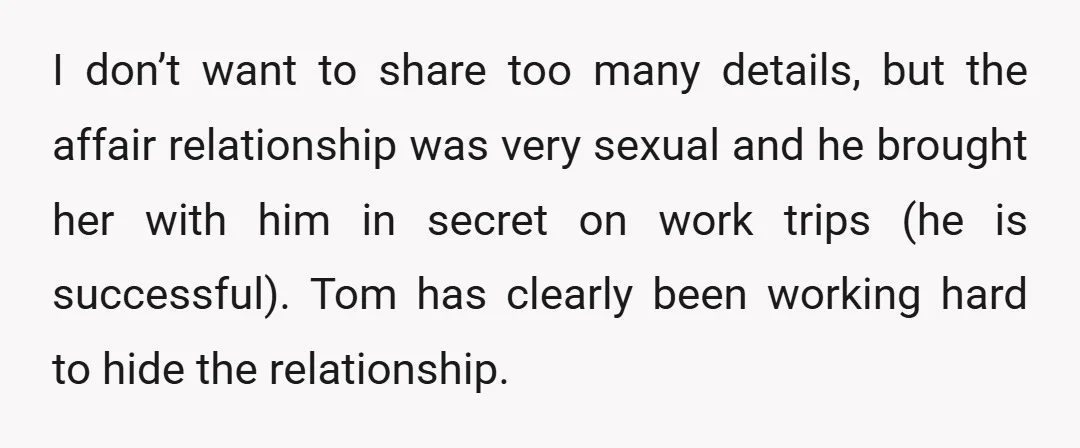 I don’t want to share too many details, but the affair relationship was very sexual and he brought her with him in secret on work trips (he is successful). Tom...