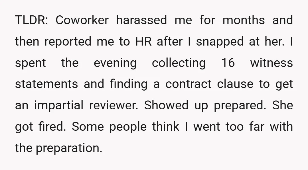 TLDR: Coworker harassed me for months and then reported me to HR after I snapped at her. I spent the evening collecting 16 witness statements and finding a contract clause...