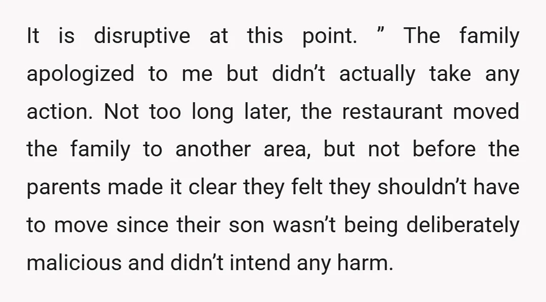It is disruptive at this point. ” The family apologized to me but didn’t actually take any action. Not too long later, the restaurant moved the family to another area,...