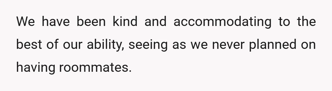 We have been kind and accommodating to the best of our ability, seeing as we never planned on having roommates.