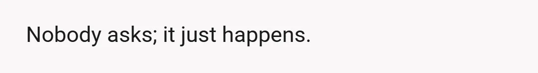 Nobody asks; it just happens.