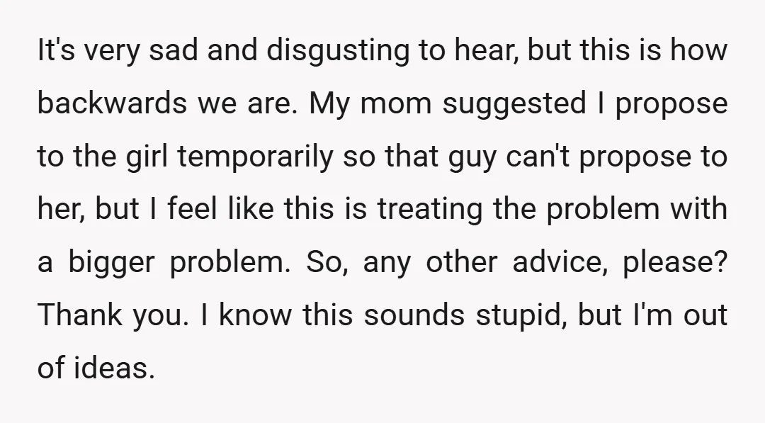 It's very sad and disgusting to hear, but this is how backwards we are. My mom suggested I propose to the girl temporarily so that guy can't propose to her,...