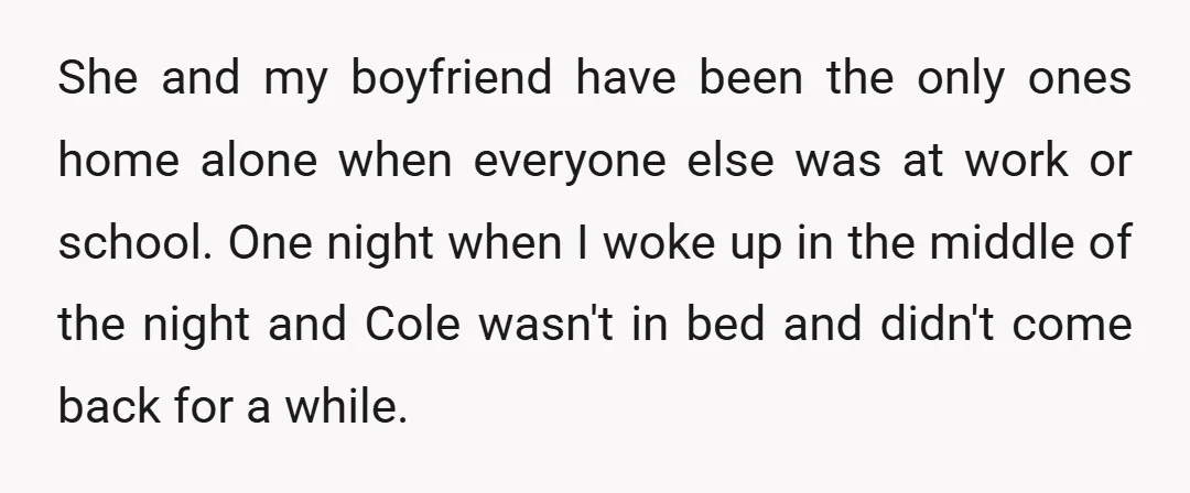 She and my boyfriend have been the only ones home alone when everyone else was at work or school. One night when I woke up in the middle of the...