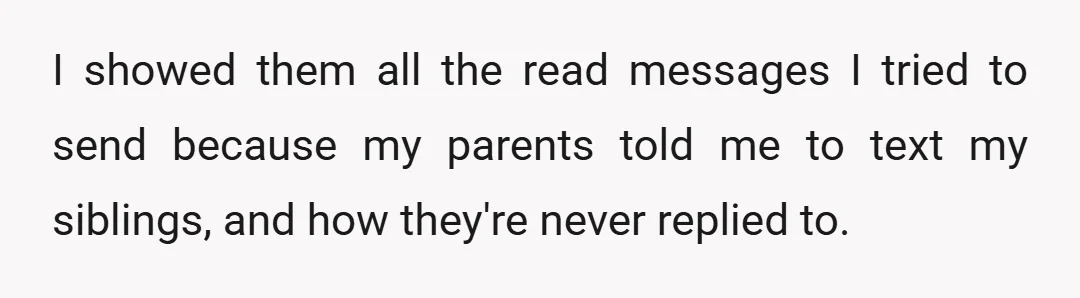 I showed them all the read messages I tried to send because my parents told me to text my siblings, and how they're never replied to.