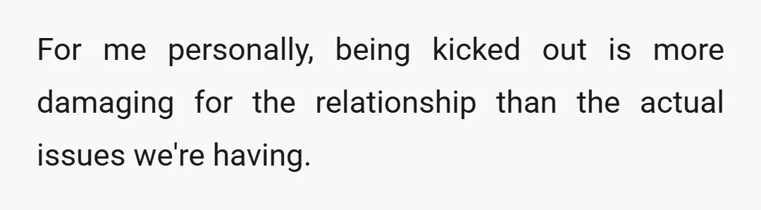 For me personally, being kicked out is more damaging for the relationship than the actual issues we're having.