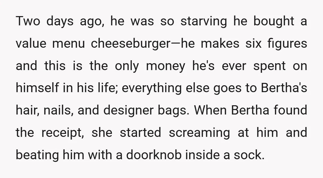 Two days ago, he was so starving he bought a value menu cheeseburger—he makes six figures and this is the only money he's ever spent on himself in his life;...
