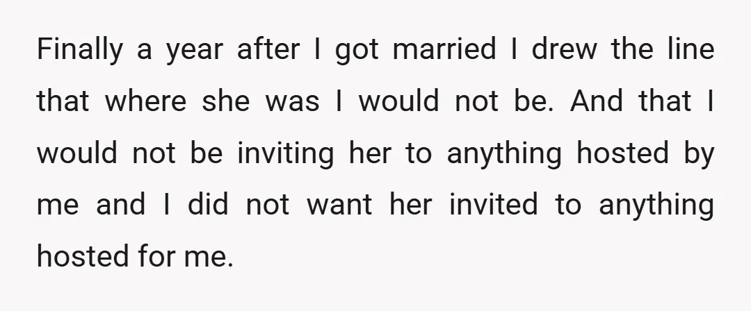 Finally a year after I got married I drew the line that where she was I would not be. And that I would not be inviting her to anything hosted...
