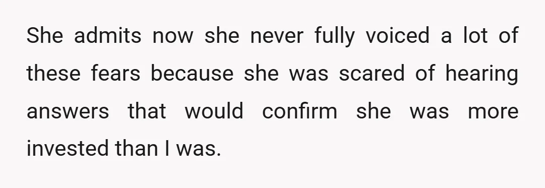She admits now she never fully voiced a lot of these fears because she was scared of hearing answers that would confirm she was more invested than I was.