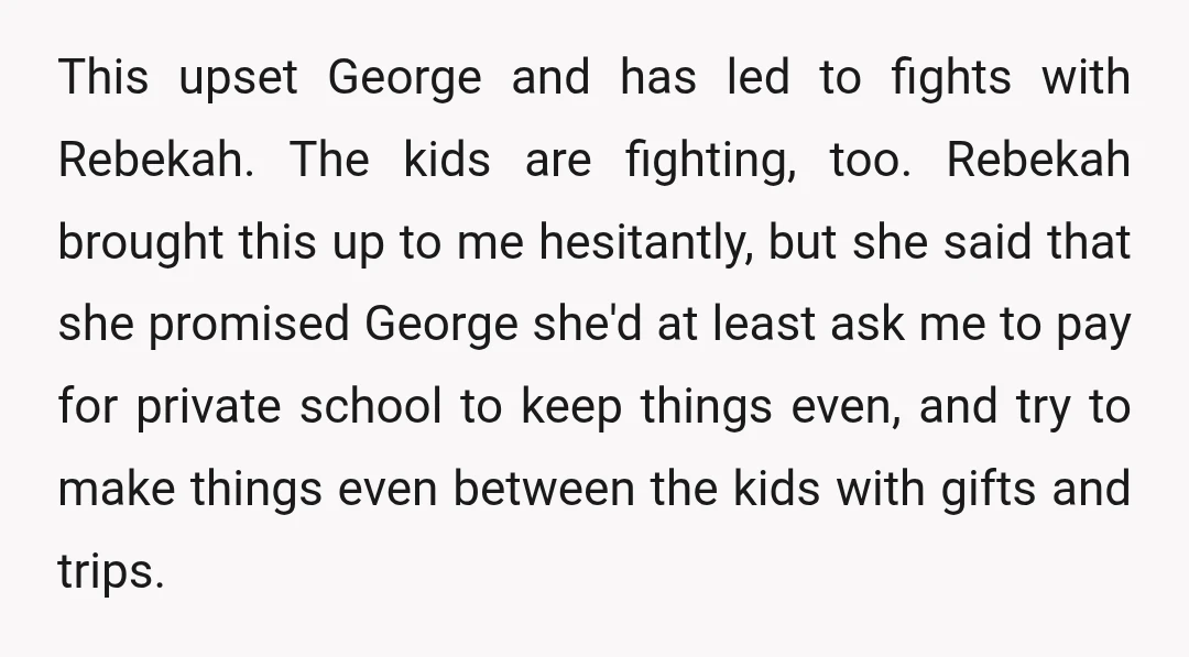 This upset George and has led to fights with Rebekah. The kids are fighting, too. Rebekah brought this up to me hesitantly, but she said that she promised George she'd...
