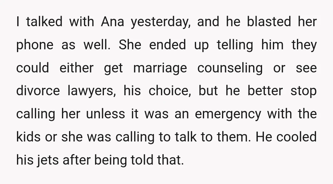 I talked with Ana yesterday, and he blasted her phone as well. She ended up telling him they could either get marriage counseling or see divorce lawyers, his choice, but...
