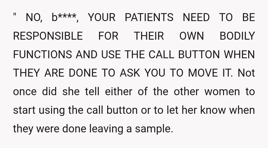 " NO, b****, YOUR PATIENTS NEED TO BE RESPONSIBLE FOR THEIR OWN BODILY FUNCTIONS AND USE THE CALL BUTTON WHEN THEY ARE DONE TO ASK YOU TO MOVE IT. Not...