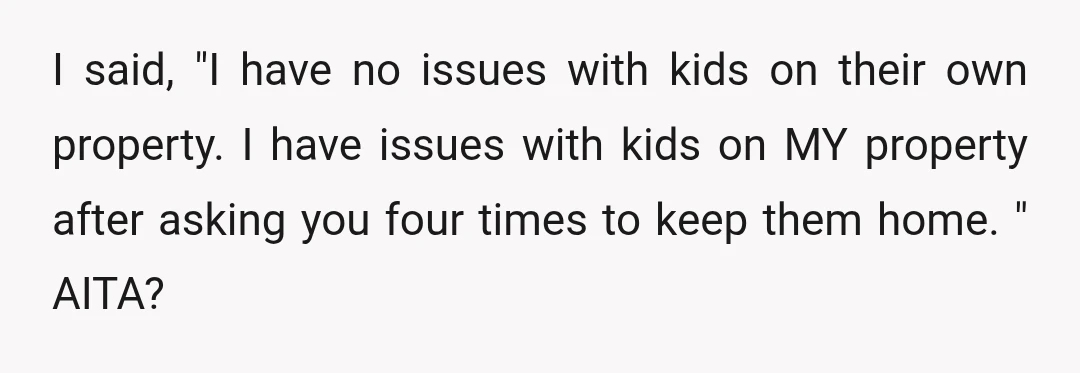 I said, "I have no issues with kids on their own property. I have issues with kids on MY property after asking you four times to keep them home. "...