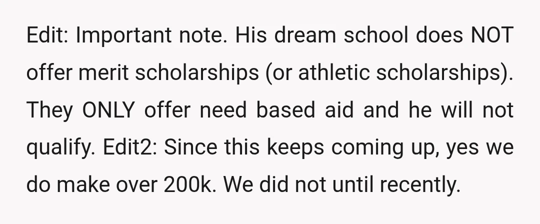 Edit: Important note. His dream school does NOT offer merit scholarships (or athletic scholarships). They ONLY offer need based aid and he will not qualify. Edit2: Since this keeps coming...