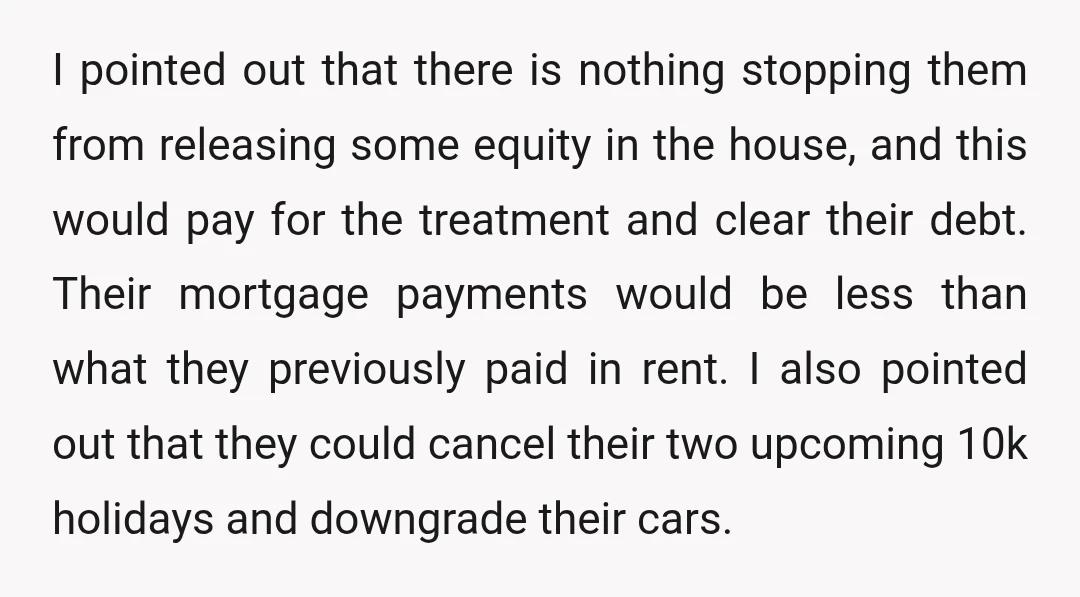 I pointed out that there is nothing stopping them from releasing some equity in the house, and this would pay for the treatment and clear their debt. Their mortgage payments...