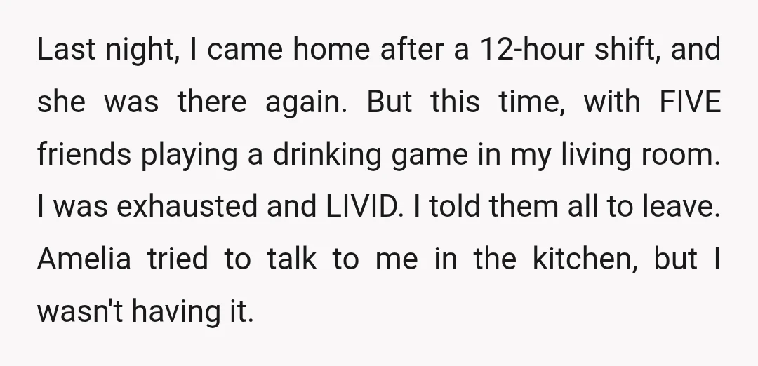 Last night, I came home after a 12-hour shift, and she was there again. But this time, with FIVE friends playing a drinking game in my living room. I was...