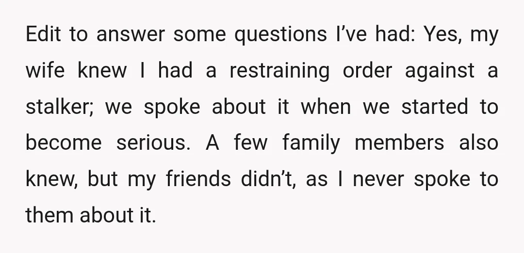 Edit to answer some questions I’ve had: Yes, my wife knew I had a restraining order against a stalker; we spoke about it when we started to become serious. A...