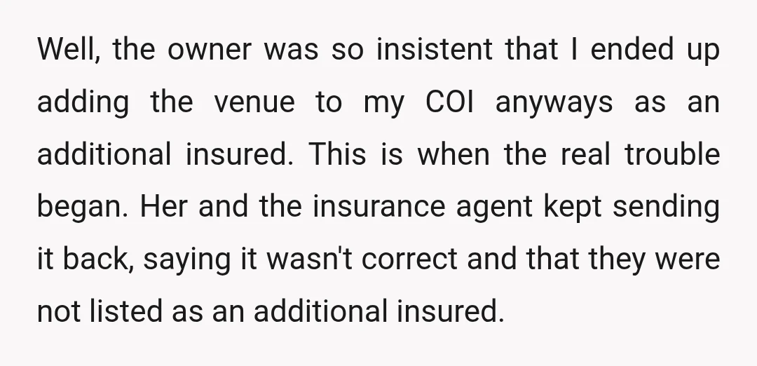 Well, the owner was so insistent that I ended up adding the venue to my COI anyways as an additional insured. This is when the real trouble began. Her and...