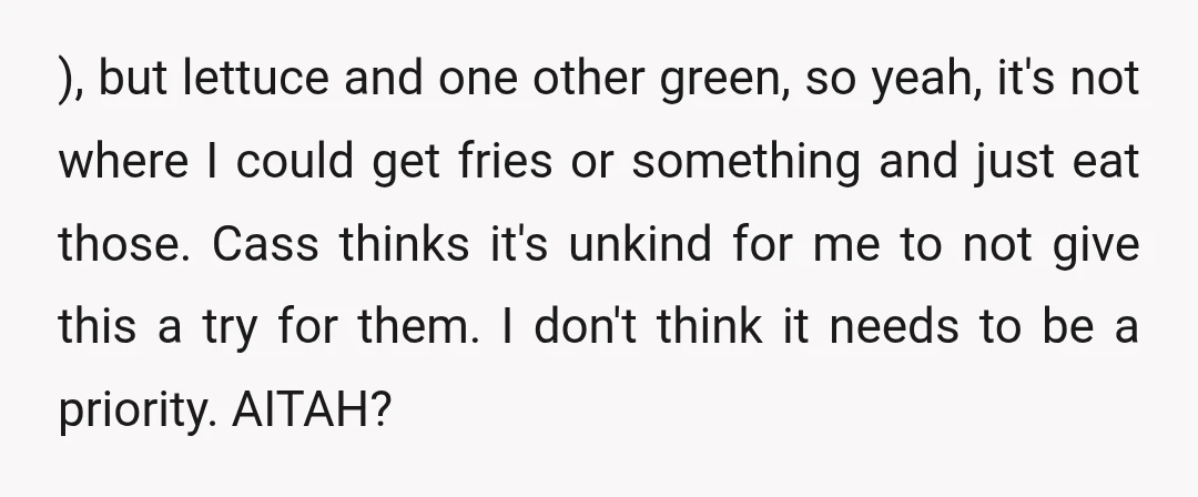 ), but lettuce and one other green, so yeah, it's not where I could get fries or something and just eat those. Cass thinks it's unkind for me to not...