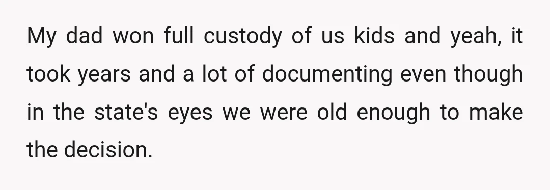My dad won full custody of us kids and yeah, it took years and a lot of documenting even though in the state's eyes we were old enough to make...