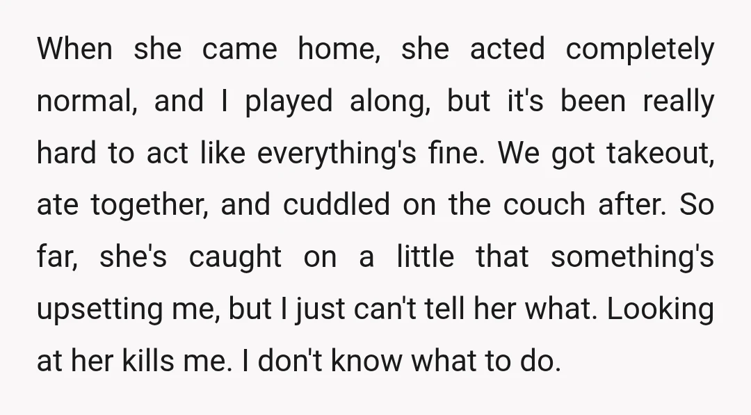 When she came home, she acted completely normal, and I played along, but it's been really hard to act like everything's fine. We got takeout, ate together, and cuddled on...