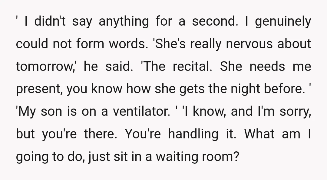 ' I didn't say anything for a second. I genuinely could not form words. 'She's really nervous about tomorrow,' he said. 'The recital. She needs me present, you know how...