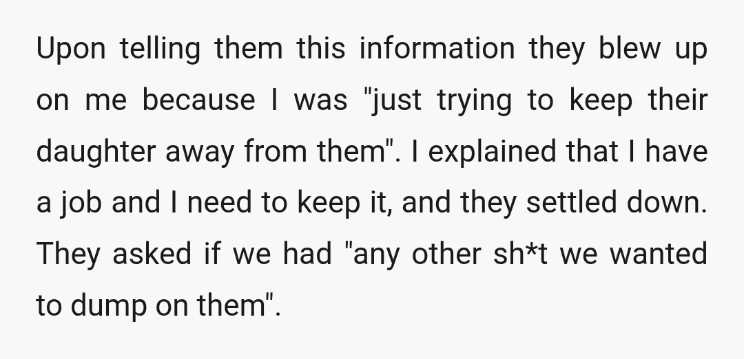 Upon telling them this information they blew up on me because I was "just trying to keep their daughter away from them". I explained that I have a job and...