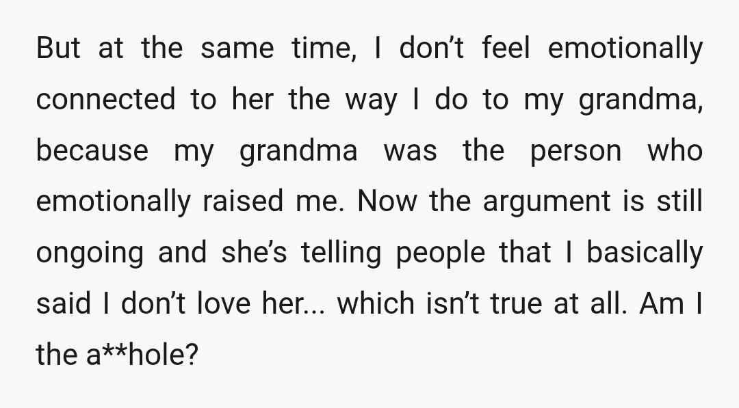 But at the same time, I don’t feel emotionally connected to her the way I do to my grandma, because my grandma was the person who emotionally raised me. Now...