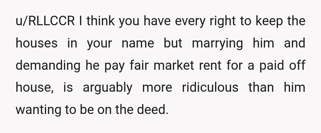 u/RLLCCR I think you have every right to keep the houses in your name but marrying him and demanding he pay fair market rent for a paid off house, is...