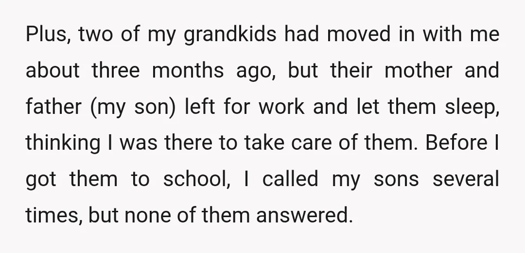 Plus, two of my grandkids had moved in with me about three months ago, but their mother and father (my son) left for work and let them sleep, thinking I...