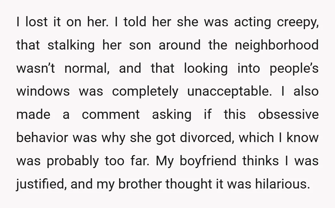 I lost it on her. I told her she was acting creepy, that stalking her son around the neighborhood wasn’t normal, and that looking into people’s windows was completely unacceptable....