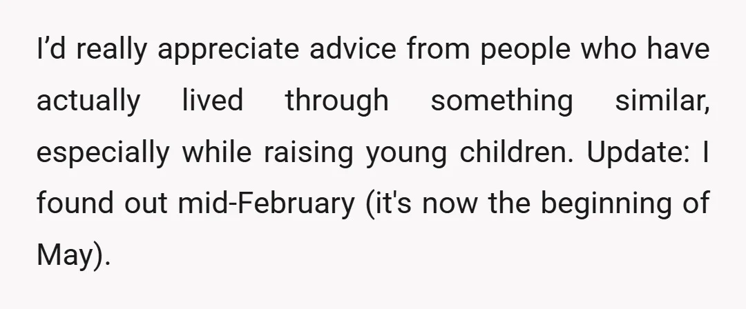 I’d really appreciate advice from people who have actually lived through something similar, especially while raising young children. Update: I found out mid-February (it's now the beginning of May).