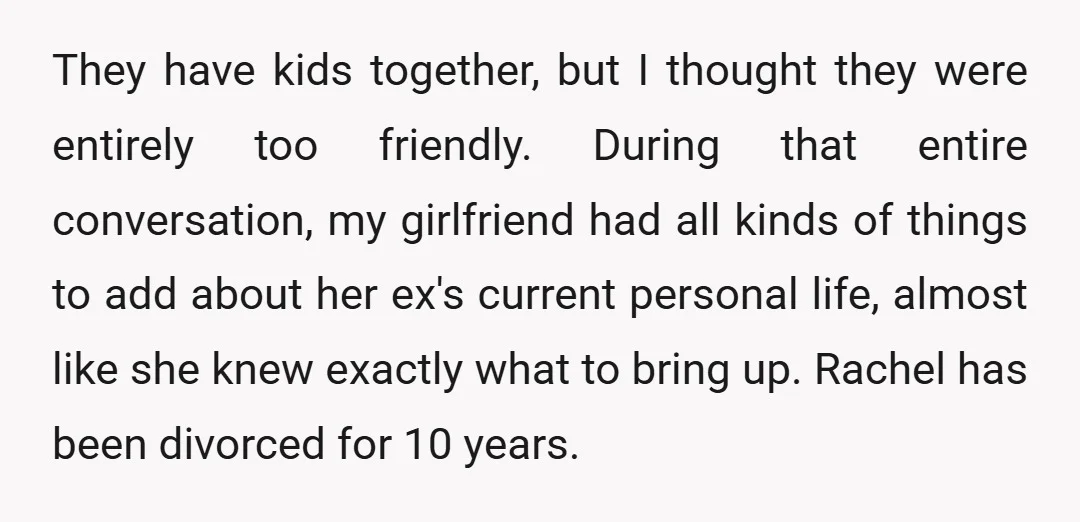 They have kids together, but I thought they were entirely too friendly. During that entire conversation, my girlfriend had all kinds of things to add about her ex's current personal...