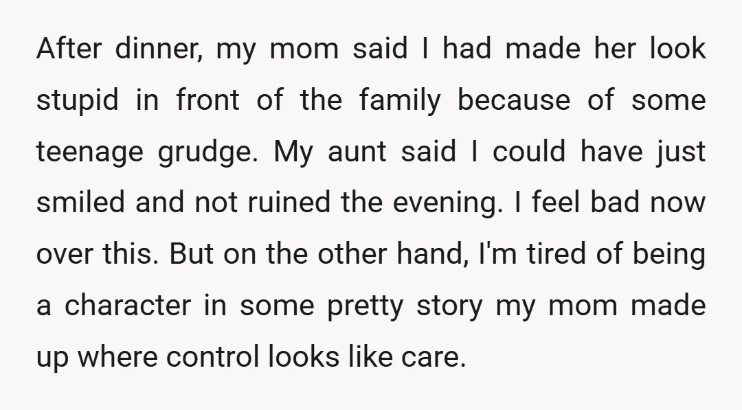 After dinner, my mom said I had made her look stupid in front of the family because of some teenage grudge. My aunt said I could have just smiled and...