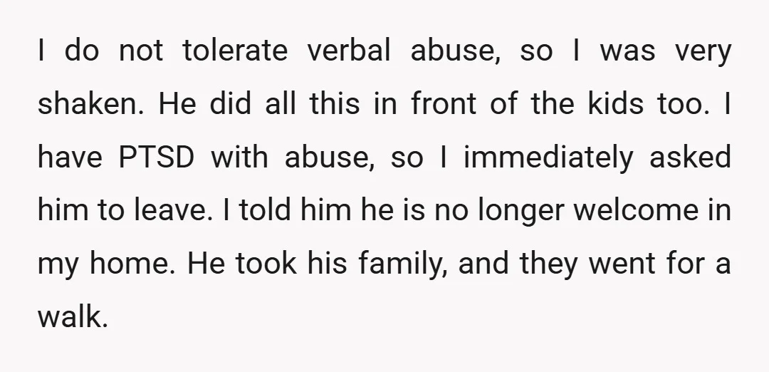 I do not tolerate verbal abuse, so I was very shaken. He did all this in front of the kids too. I have PTSD with abuse, so I immediately asked...